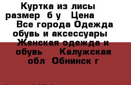 Куртка из лисы 46 размер  б/у › Цена ­ 4 500 - Все города Одежда, обувь и аксессуары » Женская одежда и обувь   . Калужская обл.,Обнинск г.